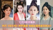 7月5部待播剧，迪丽热巴《安乐传》呼声最高，杨紫赵露思能否取胜